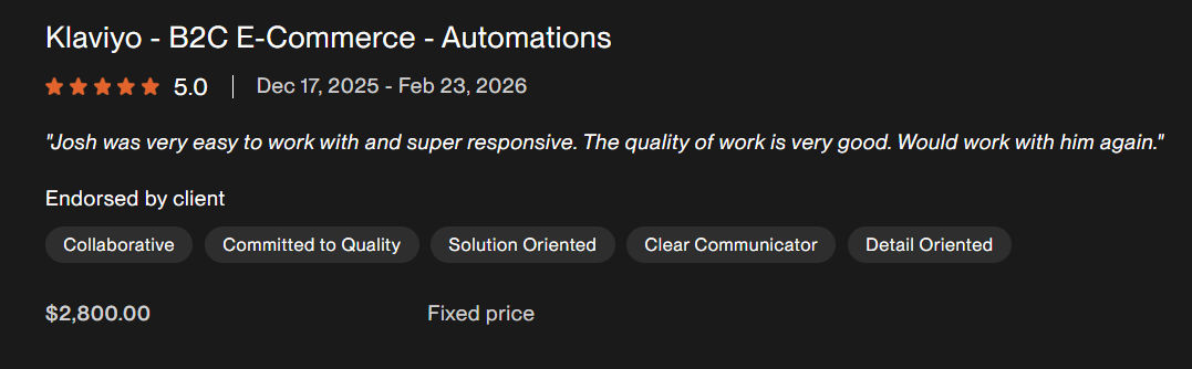 Client feedback excerpt for Klaviyo - B2C E-Commerce - Automations. Josh was very easy to work with and super responsive. The quality of work is very good. Would work with him again.